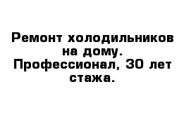 Ремонт холодильников на дому. Профессионал, 30 лет стажа.